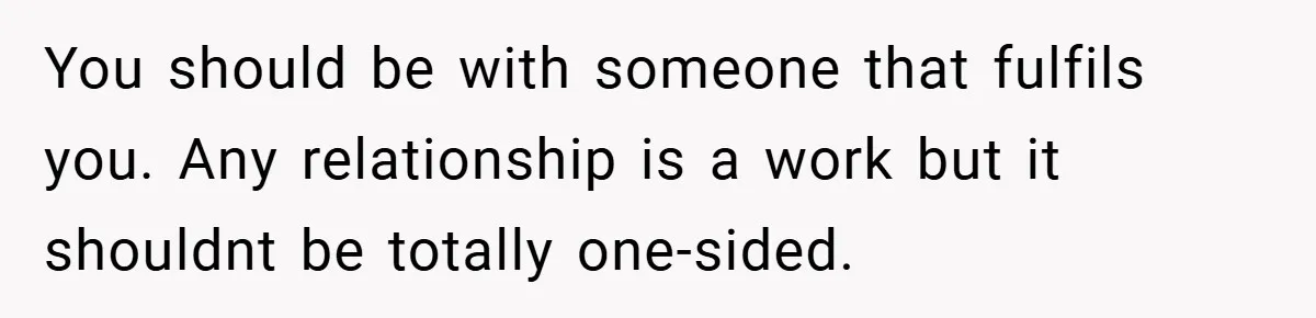 You should be with someone that fulfils you. Any relationship is a work but it shouldnt be totally one-sided.