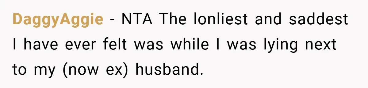 DaggyAggie − NTA The lonliest and saddest I have ever felt was while I was lying next to my (now ex) husband.