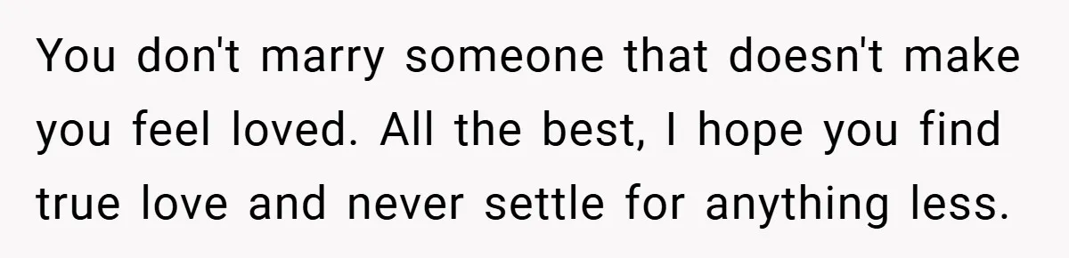 You don't marry someone that doesn't make you feel loved. All the best, I hope you find true love and never settle for anything less.