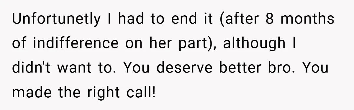 Unfortunetly I had to end it (after 8 months of indifference on her part), although I didn't want to. You deserve better bro. You made the right call!