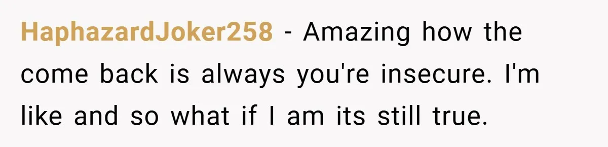 HaphazardJoker258 − Amazing how the come back is always you're insecure. I'm like and so what if I am its still true.
