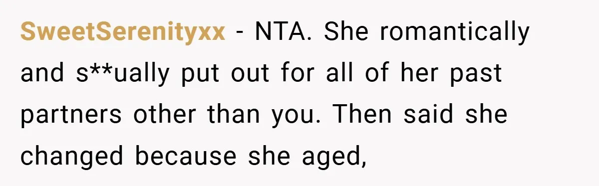 SweetSerenityxx − NTA. She romantically and s**ually put out for all of her past partners other than you. Then said she changed because she aged,