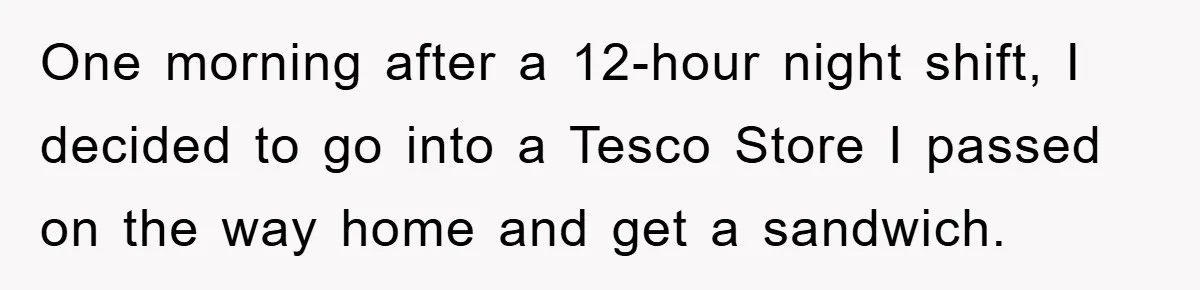 One morning after a 12-hour night shift, I decided to go into a Tesco Store I passed on the way home and get a sandwich.