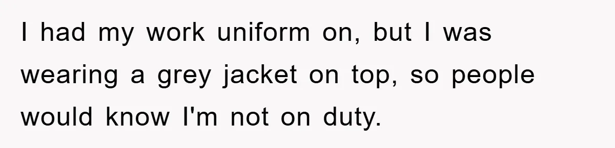 I had my work uniform on, but I was wearing a grey jacket on top, so people would know I'm not on duty.
