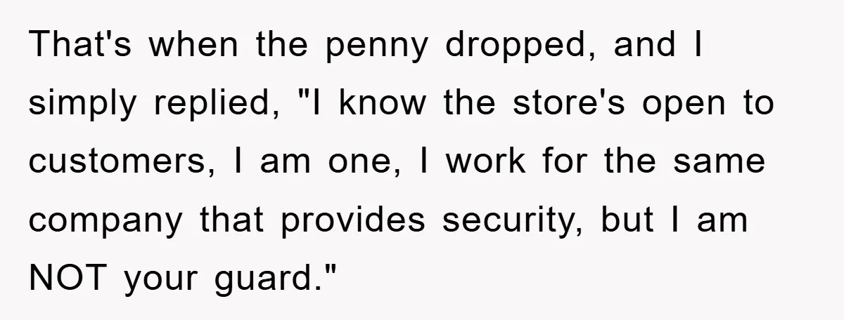 That's when the penny dropped, and I simply replied, "I know the store's open to customers, I am one, I work for the same company that provides security, but I...