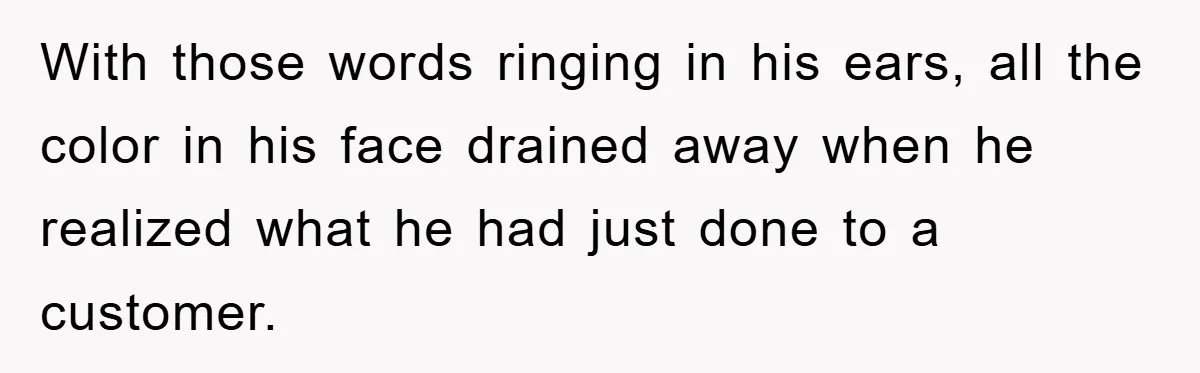 With those words ringing in his ears, all the color in his face drained away when he realized what he had just done to a customer.