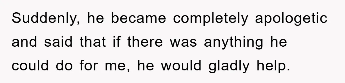 Suddenly, he became completely apologetic and said that if there was anything he could do for me, he would gladly help.