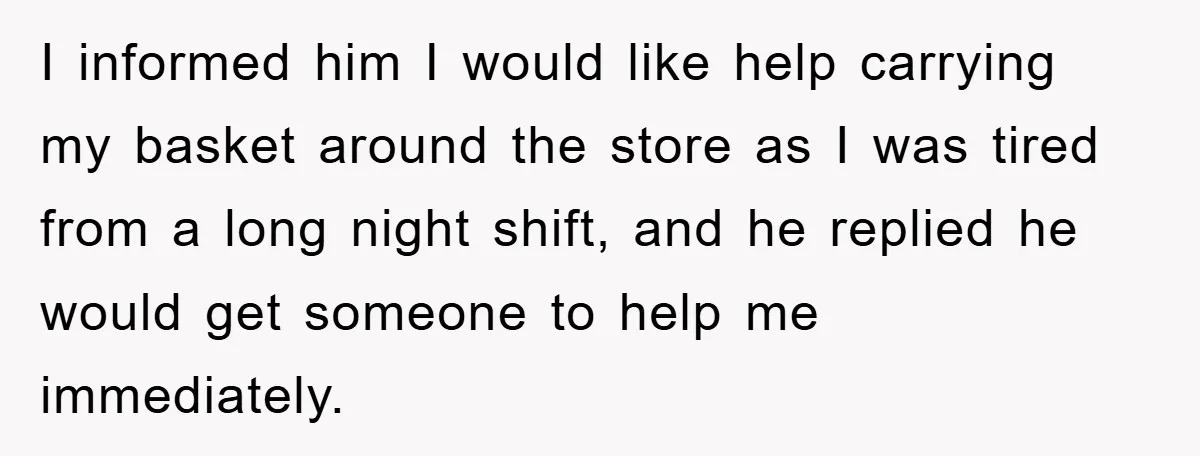 I informed him I would like help carrying my basket around the store as I was tired from a long night shift, and he replied he would get someone to...