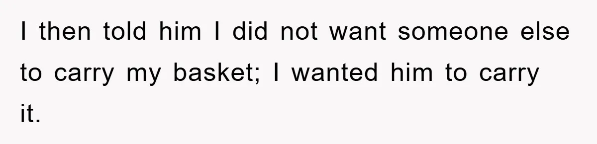 I then told him I did not want someone else to carry my basket; I wanted him to carry it.