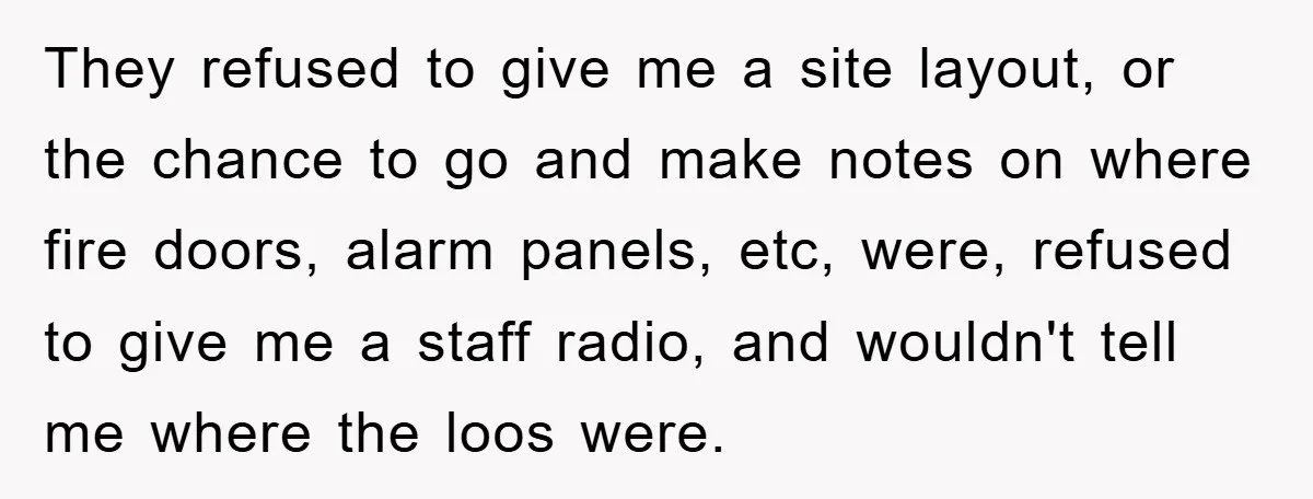 They refused to give me a site layout, or the chance to go and make notes on where fire doors, alarm panels, etc, were, refused to give me a staff...