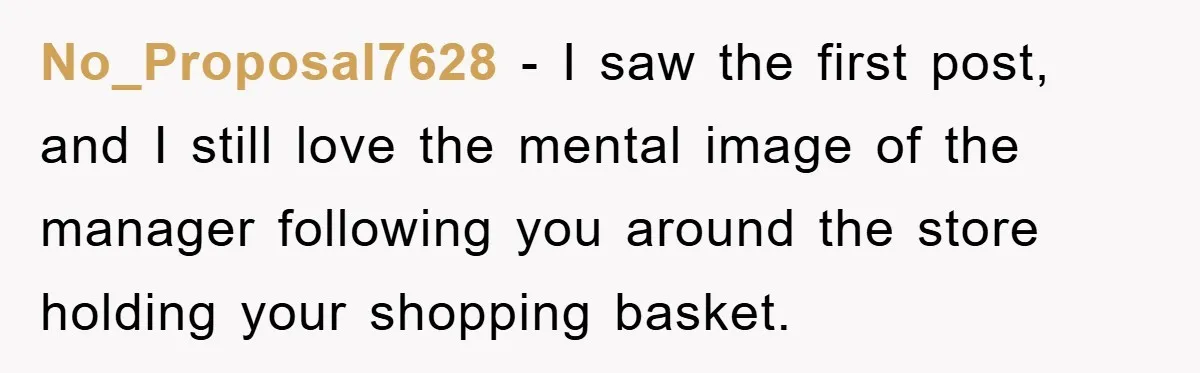 No_Proposal7628 − I saw the first post, and I still love the mental image of the manager following you around the store holding your shopping basket.