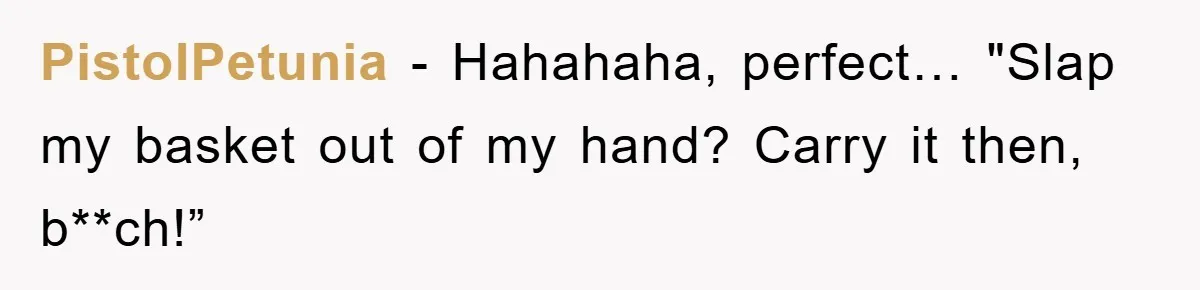 PistolPetunia − Hahahaha, perfect… "Slap my basket out of my hand? Carry it then, b**ch!”