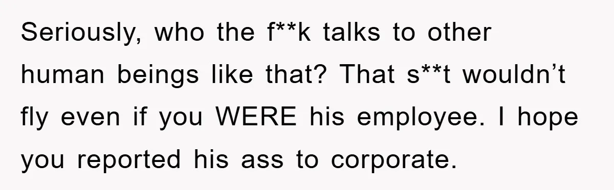 Seriously, who the f**k talks to other human beings like that? That s**t wouldn’t fly even if you WERE his employee. I hope you reported his ass to corporate.