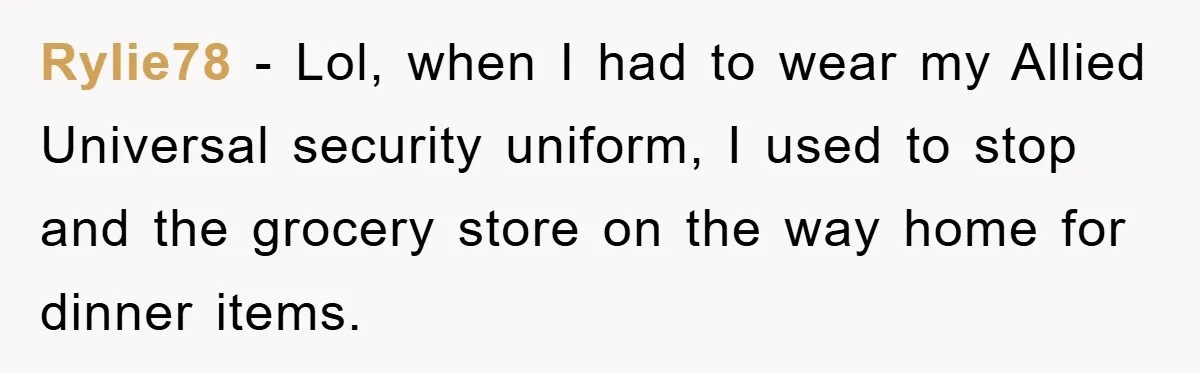 Rylie78 − Lol, when I had to wear my Allied Universal security uniform, I used to stop and the grocery store on the way home for dinner items.