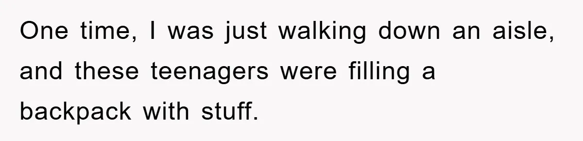 One time, I was just walking down an aisle, and these teenagers were filling a backpack with stuff.