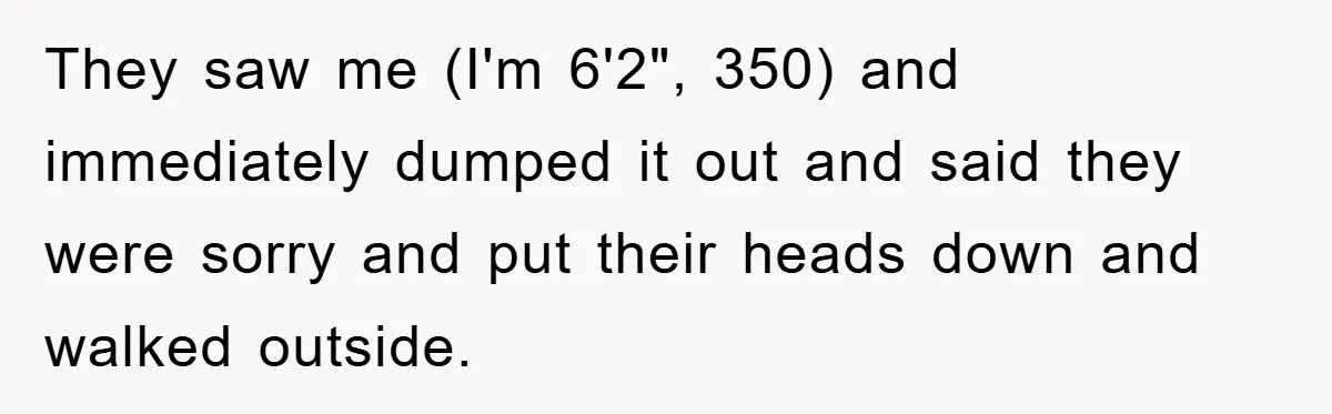 They saw me (I'm 6'2", 350) and immediately dumped it out and said they were sorry and put their heads down and walked outside.