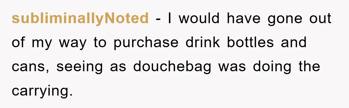 subliminallyNoted − I would have gone out of my way to purchase drink bottles and cans, seeing as douchebag was doing the carrying.