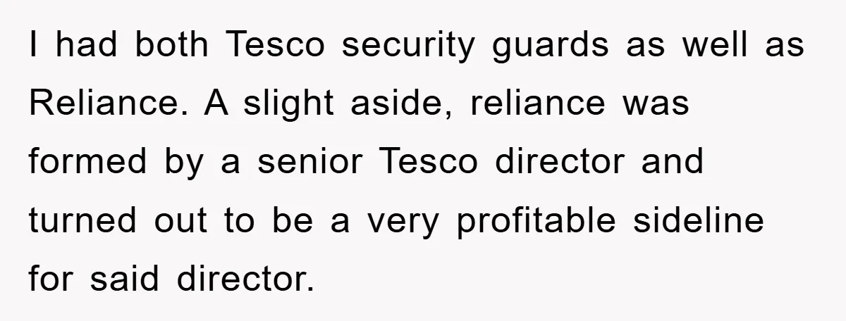 I had both Tesco security guards as well as Reliance. A slight aside, reliance was formed by a senior Tesco director and turned out to be a very profitable sideline...