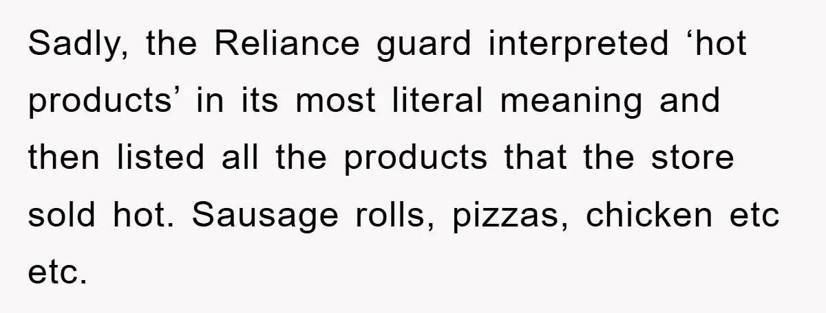 Sadly, the Reliance guard interpreted ‘hot products’ in its most literal meaning and then listed all the products that the store sold hot. Sausage rolls, pizzas, chicken etc etc.
