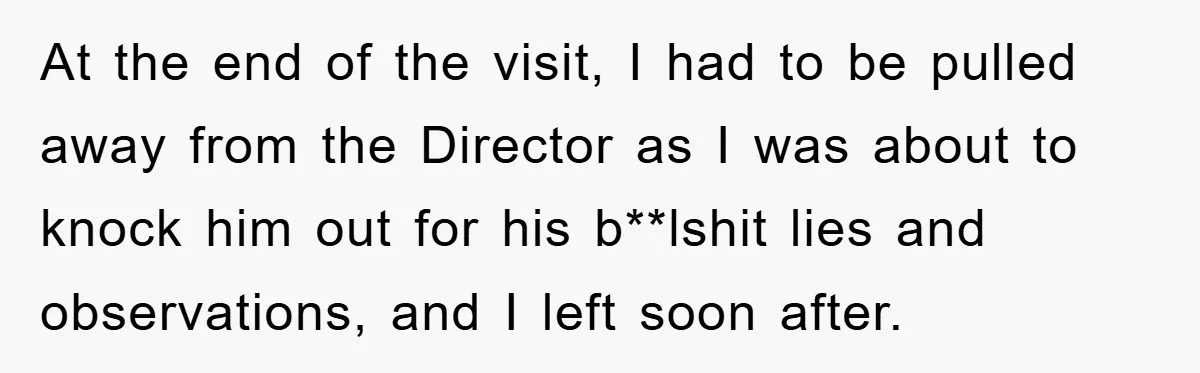 At the end of the visit, I had to be pulled away from the Director as I was about to knock him out for his b**lshit lies and observations, and...