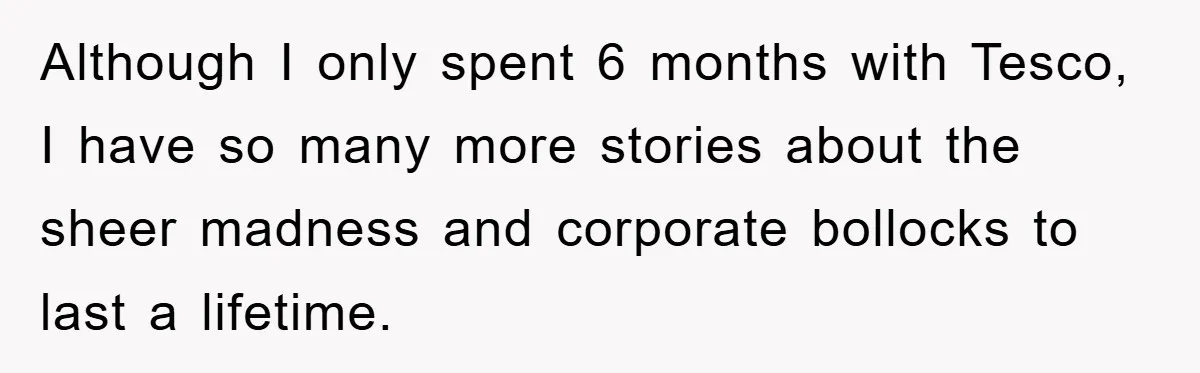 Although I only spent 6 months with Tesco, I have so many more stories about the sheer madness and corporate bollocks to last a lifetime.