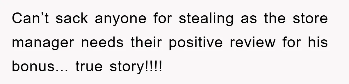 Can’t sack anyone for stealing as the store manager needs their positive review for his bonus... true story!!!!