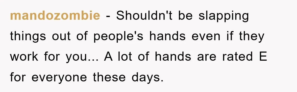 mandozombie − Shouldn't be slapping things out of people's hands even if they work for you... A lot of hands are rated E for everyone these days.