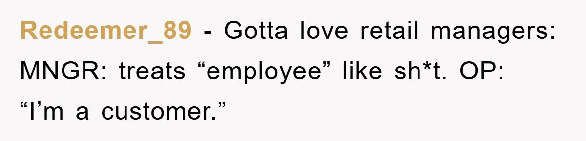 Redeemer_89 − Gotta love retail managers: MNGR: treats “employee” like sh*t. OP: “I’m a customer.”