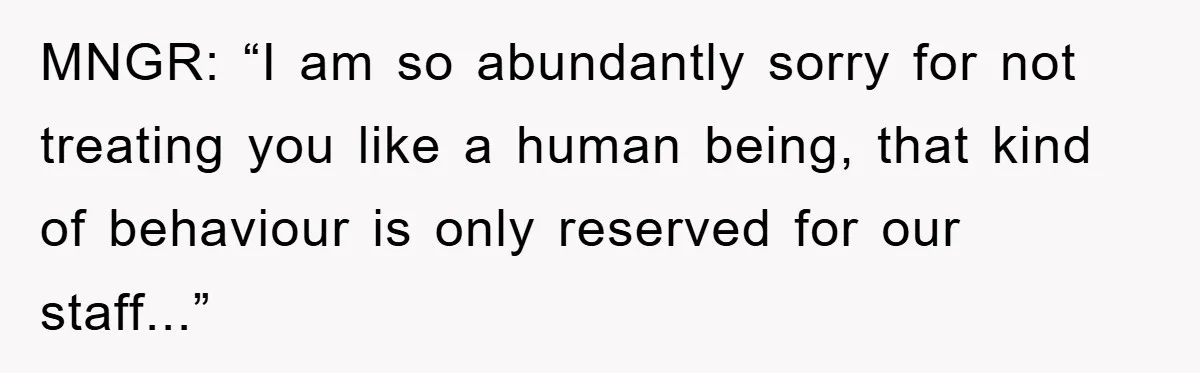 MNGR: “I am so abundantly sorry for not treating you like a human being, that kind of behaviour is only reserved for our staff...”