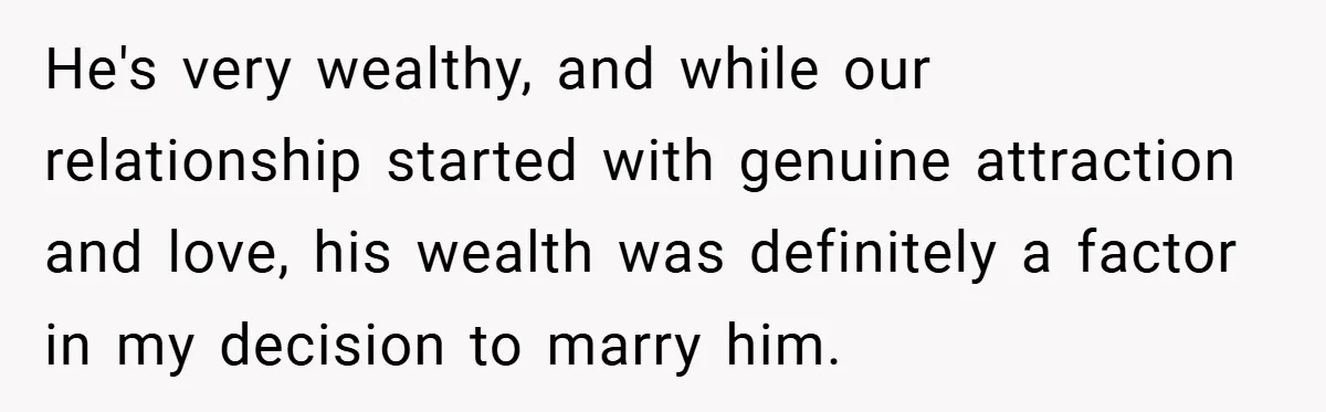 He's very wealthy, and while our relationship started with genuine attraction and love, his wealth was definitely a factor in my decision to marry him.