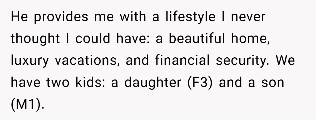 He provides me with a lifestyle I never thought I could have: a beautiful home, luxury vacations, and financial security. We have two kids: a daughter (F3) and a son...