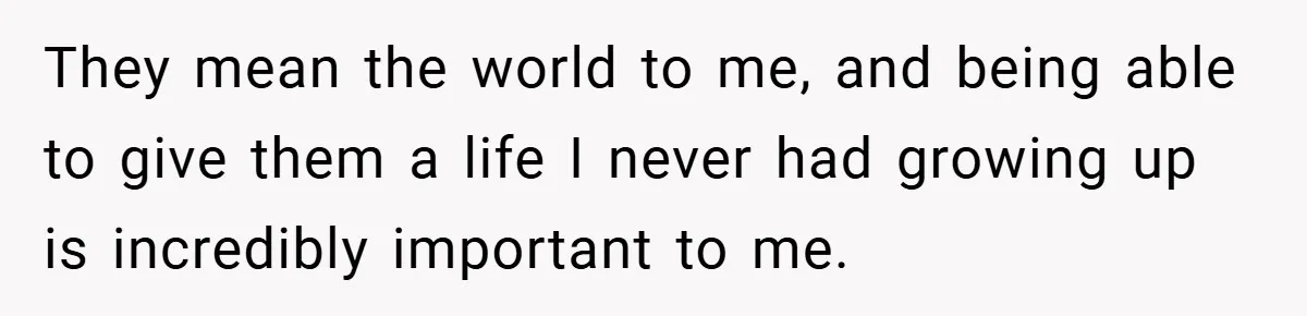 They mean the world to me, and being able to give them a life I never had growing up is incredibly important to me.