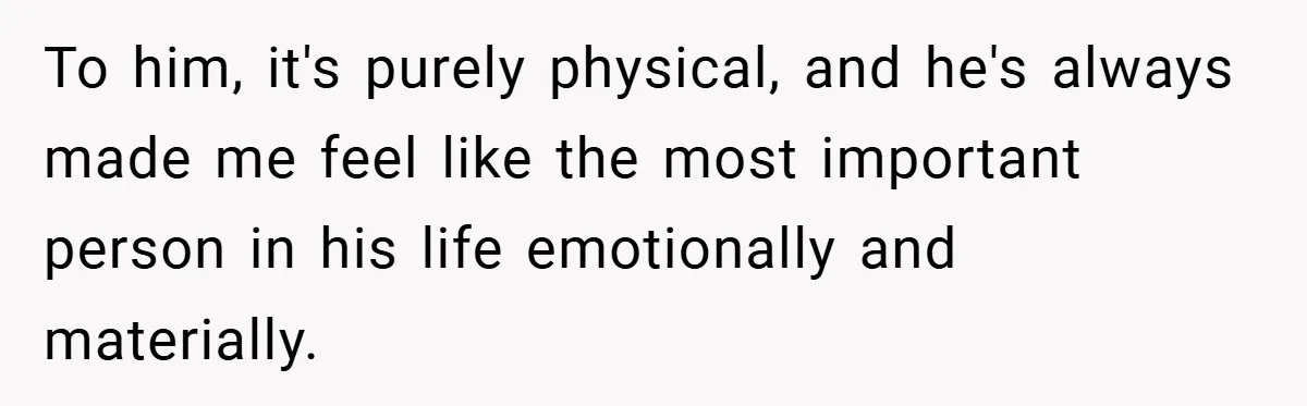 To him, it's purely physical, and he's always made me feel like the most important person in his life emotionally and materially.