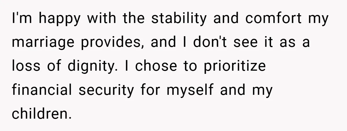 I'm happy with the stability and comfort my marriage provides, and I don't see it as a loss of dignity. I chose to prioritize financial security for myself and my...