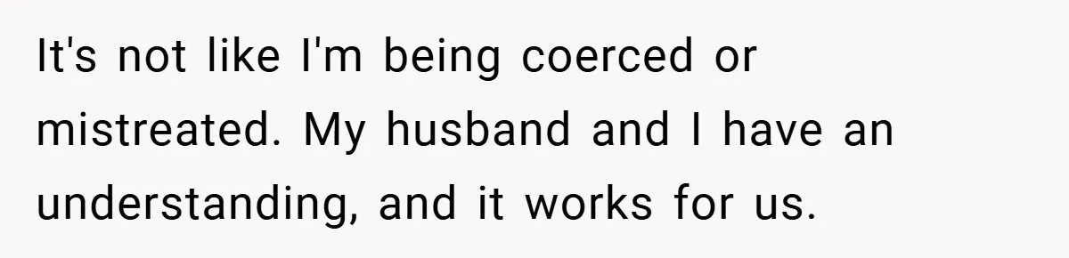 It's not like I'm being coerced or mistreated. My husband and I have an understanding, and it works for us.