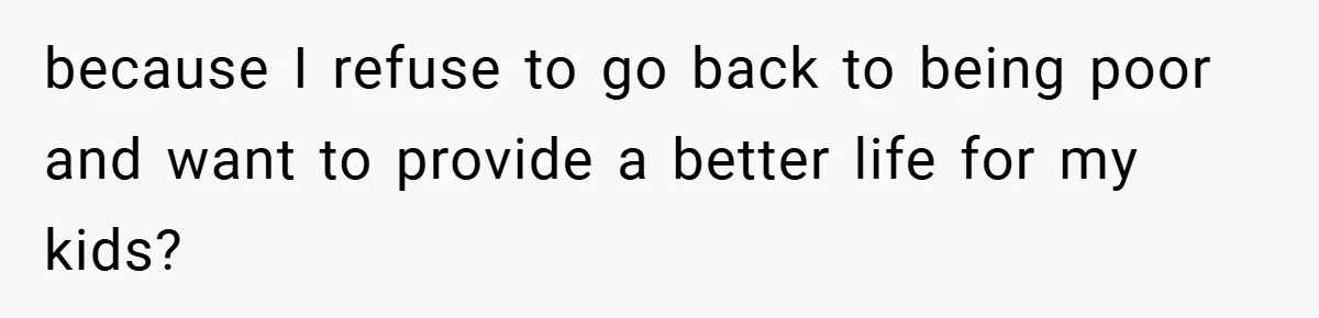 because I refuse to go back to being poor and want to provide a better life for my kids?