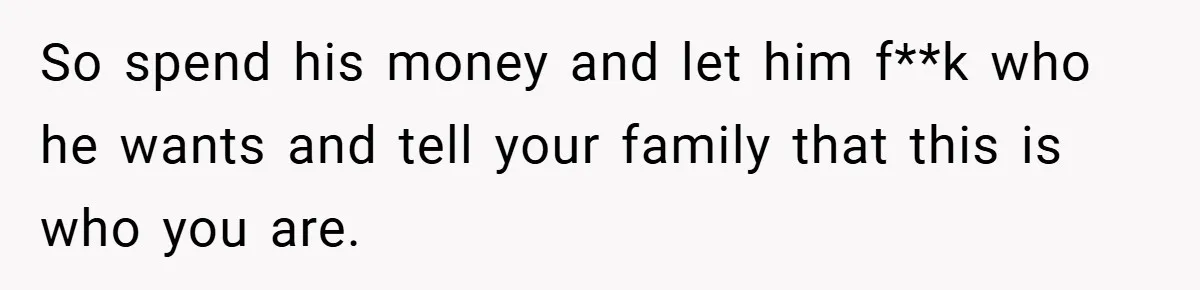 So spend his money and let him f**k who he wants and tell your family that this is who you are.