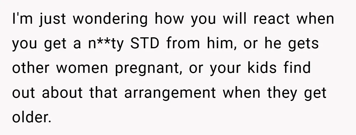 I'm just wondering how you will react when you get a n**ty STD from him, or he gets other women pregnant, or your kids find out about that arrangement when...