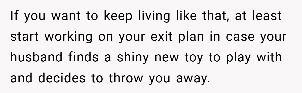 If you want to keep living like that, at least start working on your exit plan in case your husband finds a shiny new toy to play with and decides...