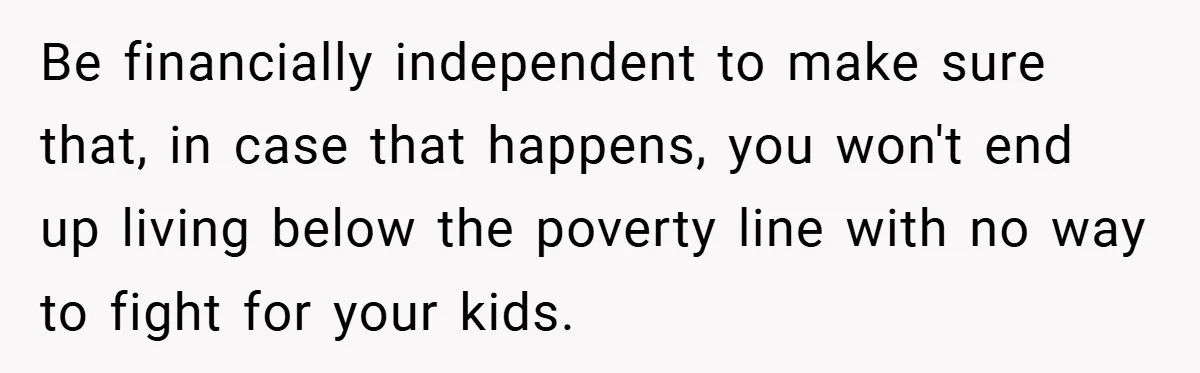 Be financially independent to make sure that, in case that happens, you won't end up living below the poverty line with no way to fight for your kids.