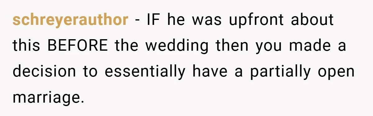 schreyerauthor − IF he was upfront about this BEFORE the wedding then you made a decision to essentially have a partially open marriage.