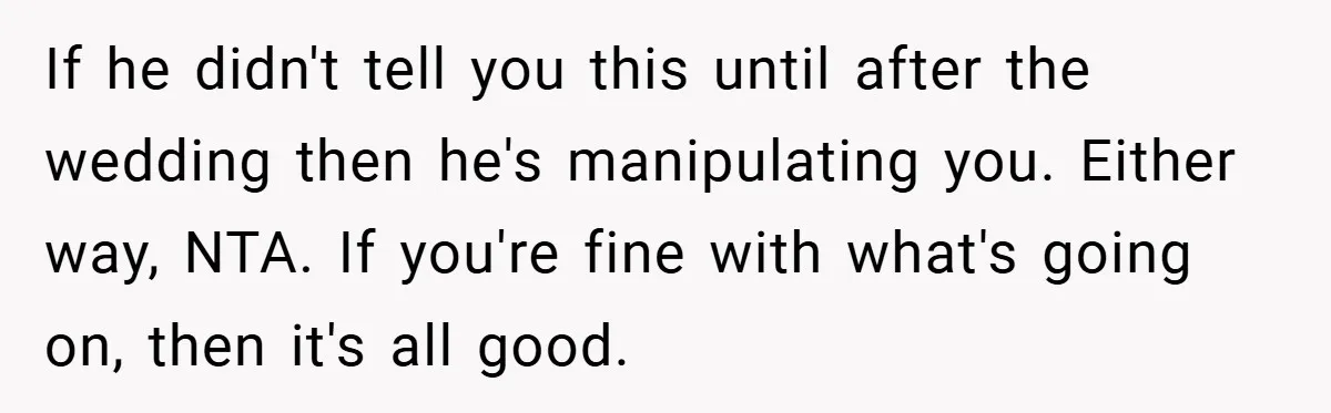 If he didn't tell you this until after the wedding then he's manipulating you. Either way, NTA. If you're fine with what's going on, then it's all good.