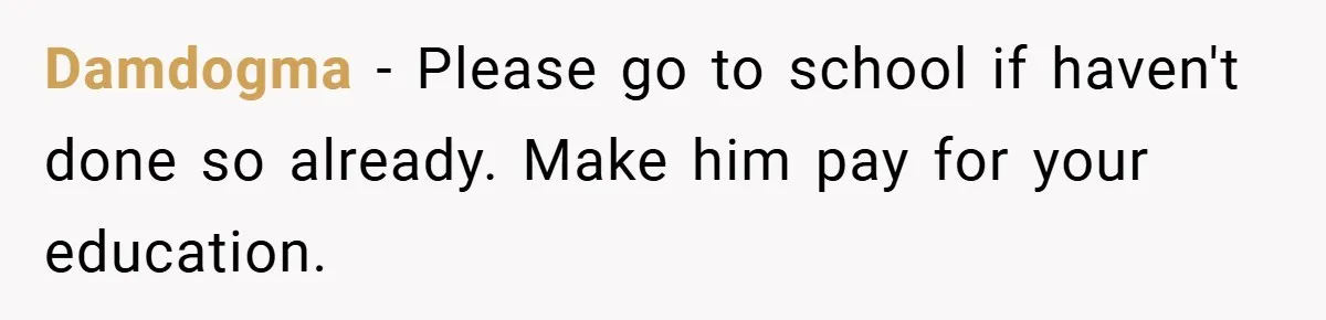 Damdogma − Please go to school if haven't done so already. Make him pay for your education.