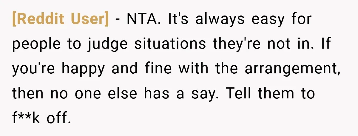 [Reddit User] − NTA. It's always easy for people to judge situations they're not in. If you're happy and fine with the arrangement, then no one else has a say....
