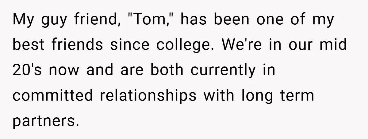 My guy friend, "Tom," has been one of my best friends since college. We're in our mid 20's now and are both currently in committed relationships with long term partners.