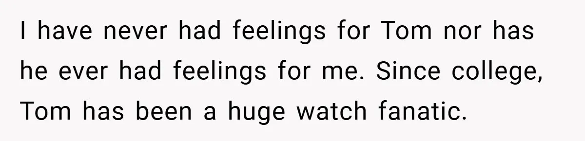 I have never had feelings for Tom nor has he ever had feelings for me. Since college, Tom has been a huge watch fanatic.