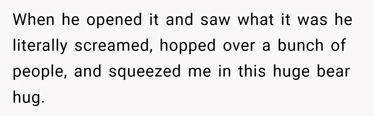 When he opened it and saw what it was he literally screamed, hopped over a bunch of people, and squeezed me in this huge bear hug.