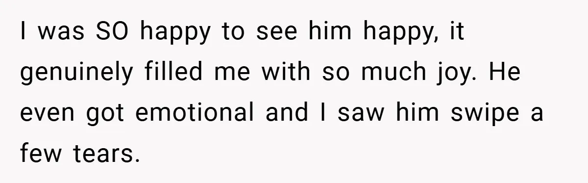 I was SO happy to see him happy, it genuinely filled me with so much joy. He even got emotional and I saw him swipe a few tears.