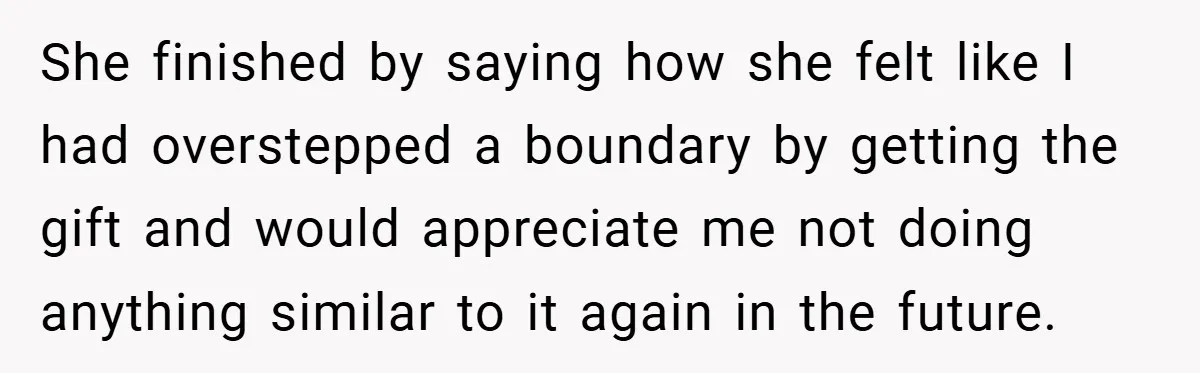 She finished by saying how she felt like I had overstepped a boundary by getting the gift and would appreciate me not doing anything similar to it again in the...