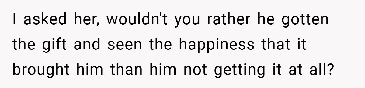 I asked her, wouldn't you rather he gotten the gift and seen the happiness that it brought him than him not getting it at all?
